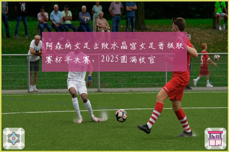 阿森纳女足击败水晶宫女足晋级联赛杯半决赛，2025圆满收官