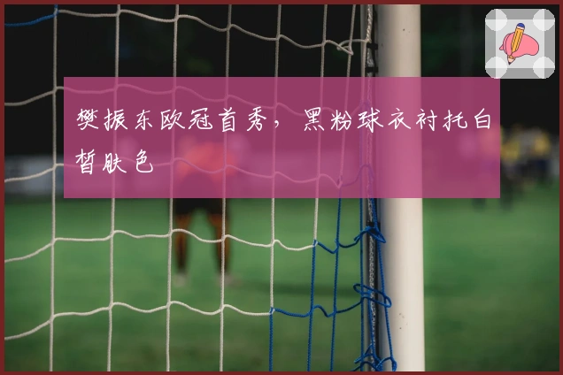 樊振东欧冠首秀，黑粉球衣衬托白皙肤色