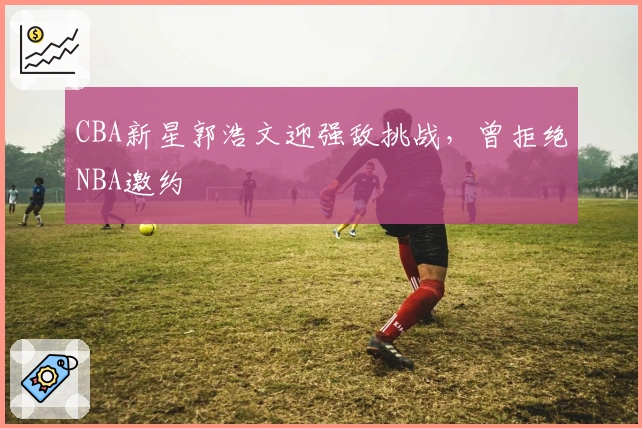 CBA新星郭浩文迎强敌挑战，曾拒绝NBA邀约