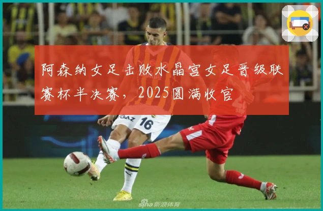 阿森纳女足击败水晶宫女足晋级联赛杯半决赛，2025圆满收官