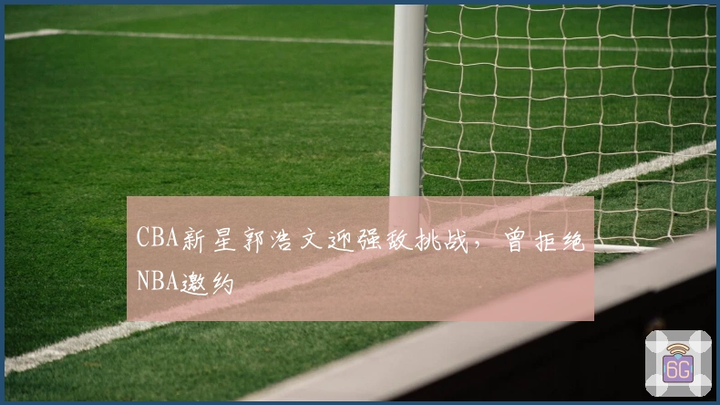 CBA新星郭浩文迎强敌挑战，曾拒绝NBA邀约